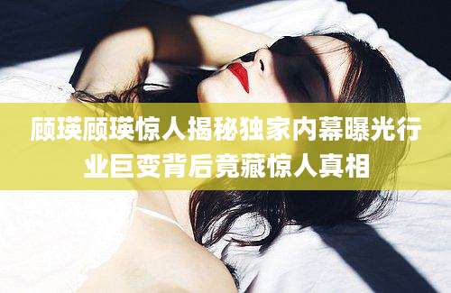 顾瑛顾瑛惊人揭秘独家内幕曝光行业巨变背后竟藏惊人真相