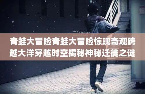 青蛙大冒险青蛙大冒险惊现奇观跨越大洋穿越时空揭秘神秘迁徙之谜