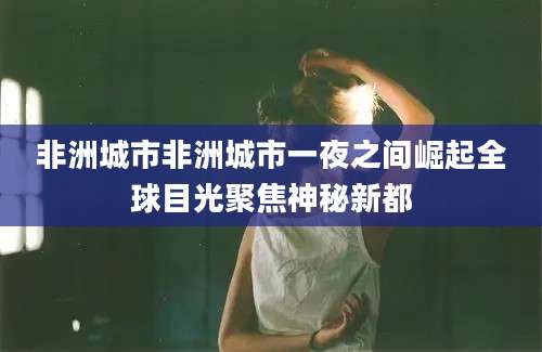 非洲城市非洲城市一夜之间崛起全球目光聚焦神秘新都
