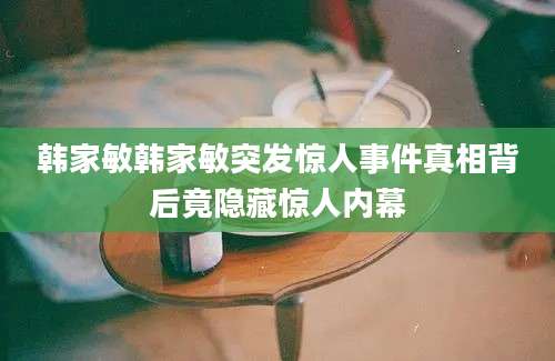 韩家敏韩家敏突发惊人事件真相背后竟隐藏惊人内幕