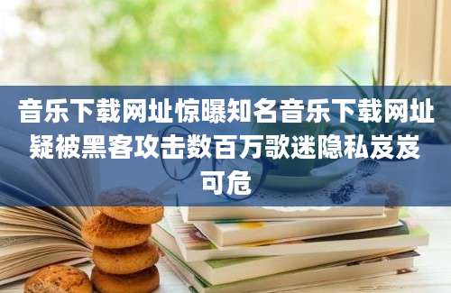 音乐下载网址惊曝知名音乐下载网址疑被黑客攻击数百万歌迷隐私岌岌可危