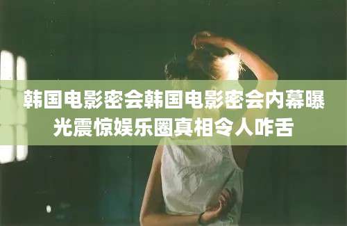 韩国电影密会韩国电影密会内幕曝光震惊娱乐圈真相令人咋舌