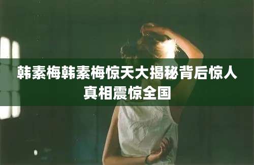 韩素梅韩素梅惊天大揭秘背后惊人真相震惊全国