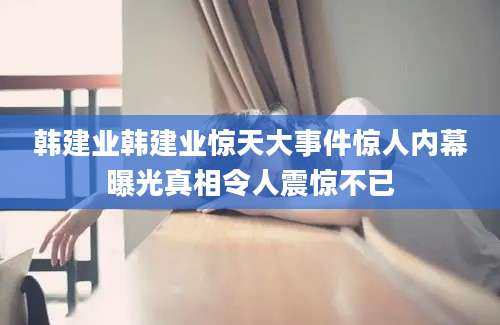 韩建业韩建业惊天大事件惊人内幕曝光真相令人震惊不已