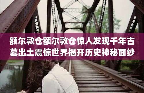 额尔敦仓额尔敦仓惊人发现千年古墓出土震惊世界揭开历史神秘面纱