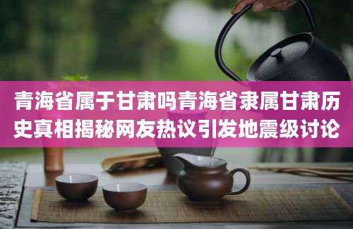 青海省属于甘肃吗青海省隶属甘肃历史真相揭秘网友热议引发地震级讨论