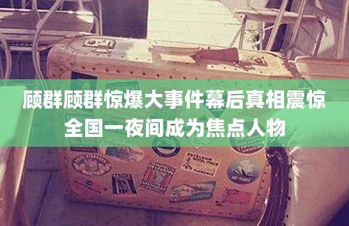 顾群顾群惊爆大事件幕后真相震惊全国一夜间成为焦点人物
