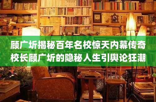 顾广圻揭秘百年名校惊天内幕传奇校长顾广圻的隐秘人生引舆论狂潮
