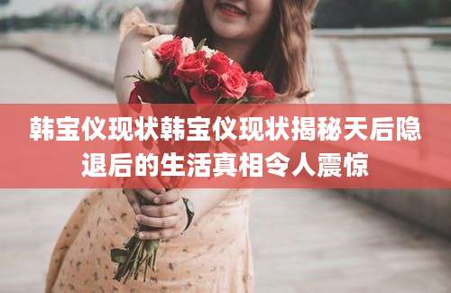 韩宝仪现状韩宝仪现状揭秘天后隐退后的生活真相令人震惊