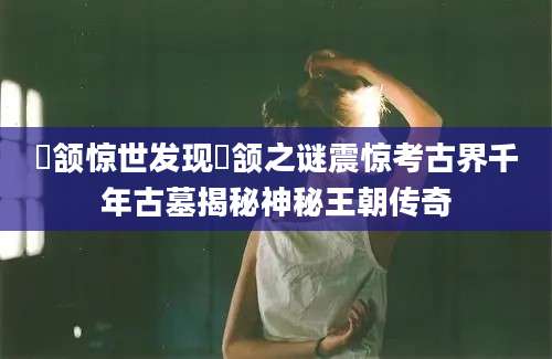 顑颔惊世发现顑颔之谜震惊考古界千年古墓揭秘神秘王朝传奇