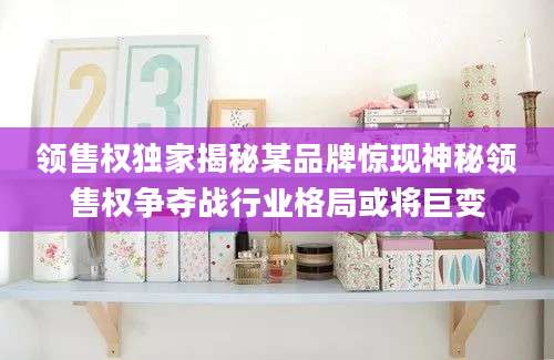 领售权独家揭秘某品牌惊现神秘领售权争夺战行业格局或将巨变