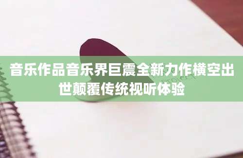 音乐作品音乐界巨震全新力作横空出世颠覆传统视听体验