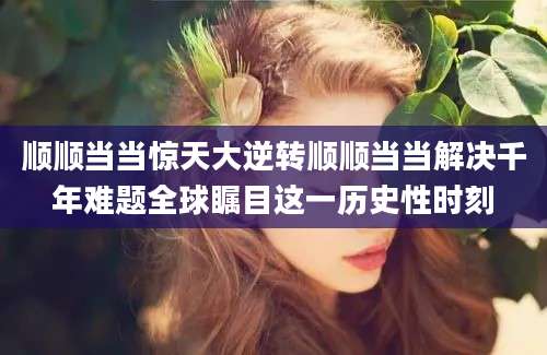 顺顺当当惊天大逆转顺顺当当解决千年难题全球瞩目这一历史性时刻