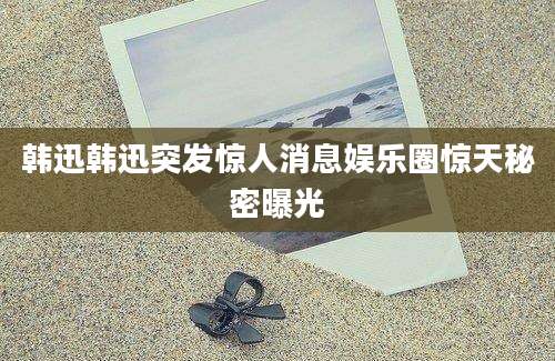 韩迅韩迅突发惊人消息娱乐圈惊天秘密曝光