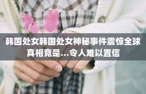 韩国处女韩国处女神秘事件震惊全球真相竟是...令人难以置信