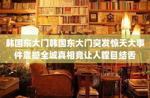 韩国东大门韩国东大门突发惊天大事件震撼全城真相竟让人瞠目结舌