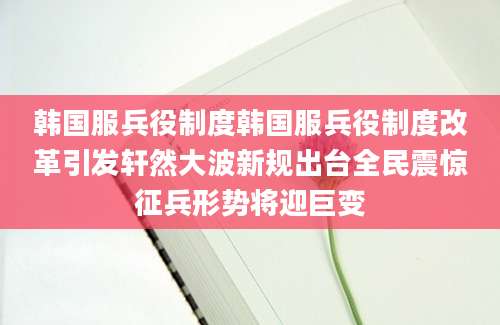 韩国服兵役制度韩国服兵役制度改革引发轩然大波新规出台全民震惊征兵形势将迎巨变