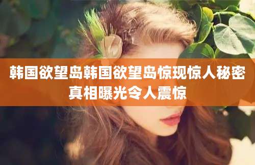 韩国欲望岛韩国欲望岛惊现惊人秘密真相曝光令人震惊