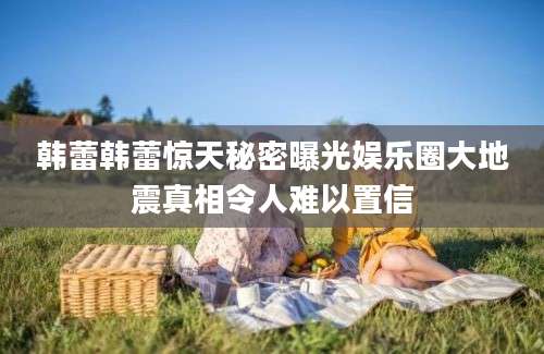 韩蕾韩蕾惊天秘密曝光娱乐圈大地震真相令人难以置信