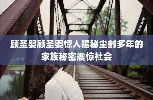 顾圣婴顾圣婴惊人揭秘尘封多年的家族秘密震惊社会