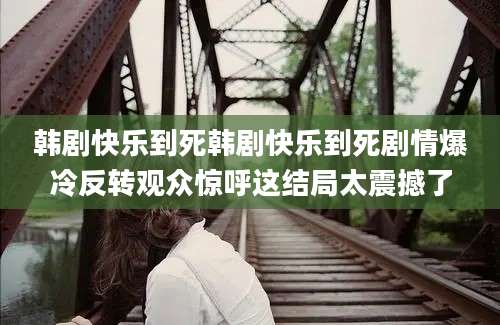 韩剧快乐到死韩剧快乐到死剧情爆冷反转观众惊呼这结局太震撼了