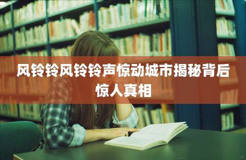 风铃铃风铃铃声惊动城市揭秘背后惊人真相