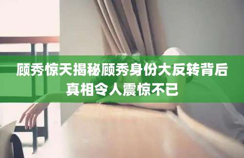 顾秀惊天揭秘顾秀身份大反转背后真相令人震惊不已