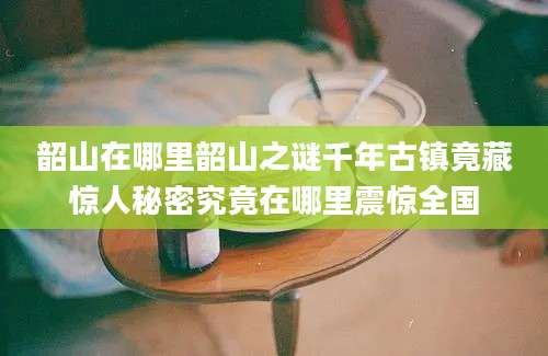 韶山在哪里韶山之谜千年古镇竟藏惊人秘密究竟在哪里震惊全国