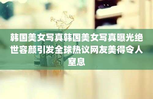 韩国美女写真韩国美女写真曝光绝世容颜引发全球热议网友美得令人窒息