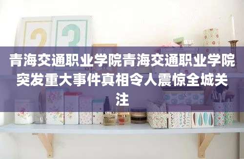 青海交通职业学院青海交通职业学院突发重大事件真相令人震惊全城关注