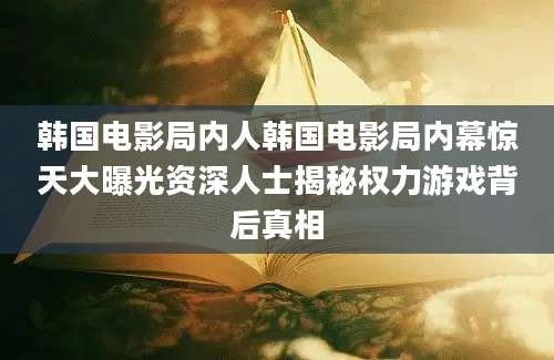 韩国电影局内人韩国电影局内幕惊天大曝光资深人士揭秘权力游戏背后真相