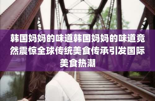 韩国妈妈的味道韩国妈妈的味道竟然震惊全球传统美食传承引发国际美食热潮
