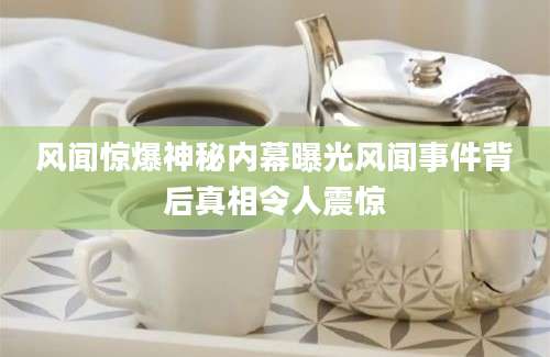 风闻惊爆神秘内幕曝光风闻事件背后真相令人震惊