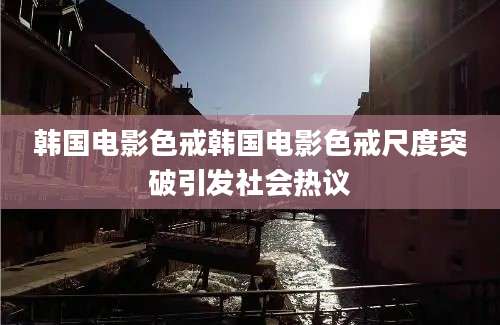 韩国电影色戒韩国电影色戒尺度突破引发社会热议