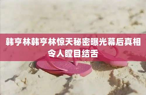 韩亨林韩亨林惊天秘密曝光幕后真相令人瞠目结舌