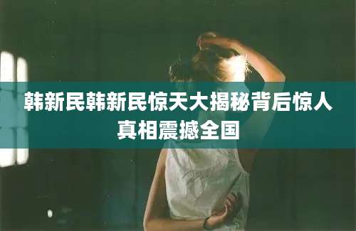 韩新民韩新民惊天大揭秘背后惊人真相震撼全国