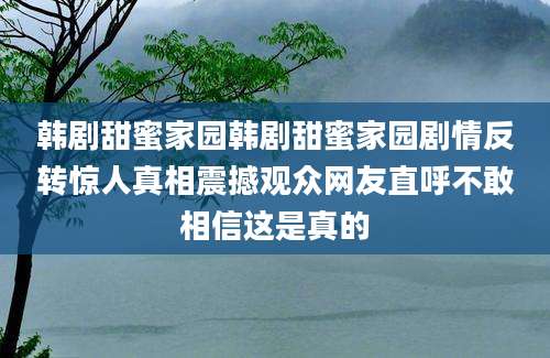 韩剧甜蜜家园韩剧甜蜜家园剧情反转惊人真相震撼观众网友直呼不敢相信这是真的