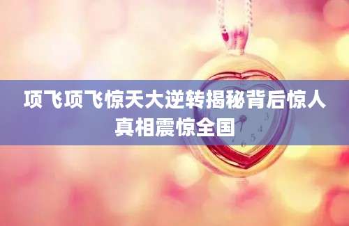 项飞项飞惊天大逆转揭秘背后惊人真相震惊全国