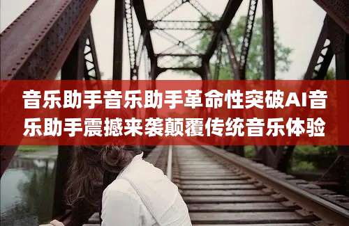 音乐助手音乐助手革命性突破AI音乐助手震撼来袭颠覆传统音乐体验