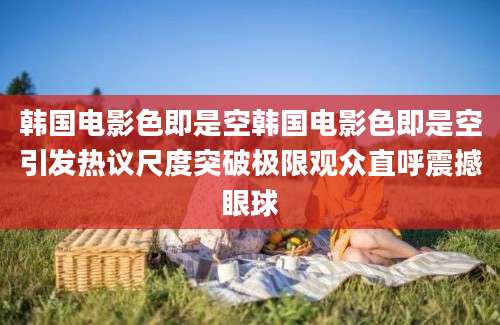 韩国电影色即是空韩国电影色即是空引发热议尺度突破极限观众直呼震撼眼球