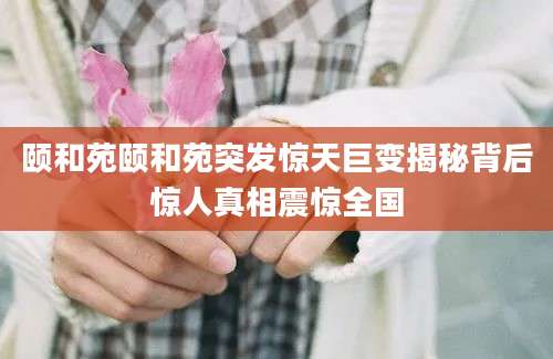颐和苑颐和苑突发惊天巨变揭秘背后惊人真相震惊全国
