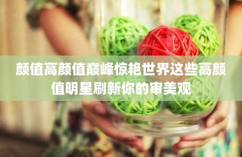 颜值高颜值巅峰惊艳世界这些高颜值明星刷新你的审美观
