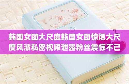 韩国女团大尺度韩国女团惊爆大尺度风波私密视频泄露粉丝震惊不已