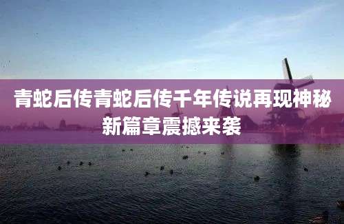 青蛇后传青蛇后传千年传说再现神秘新篇章震撼来袭