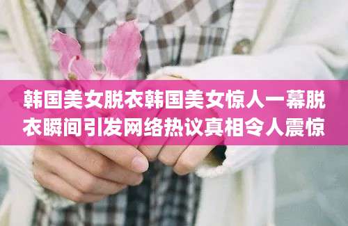 韩国美女脱衣韩国美女惊人一幕脱衣瞬间引发网络热议真相令人震惊