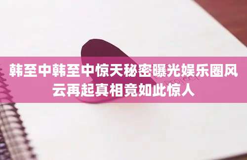韩至中韩至中惊天秘密曝光娱乐圈风云再起真相竟如此惊人