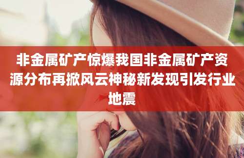 非金属矿产惊爆我国非金属矿产资源分布再掀风云神秘新发现引发行业地震