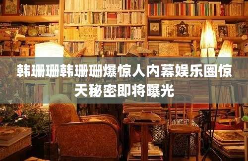 韩珊珊韩珊珊爆惊人内幕娱乐圈惊天秘密即将曝光