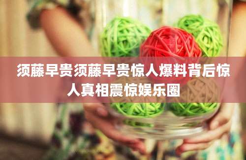 须藤早贵须藤早贵惊人爆料背后惊人真相震惊娱乐圈