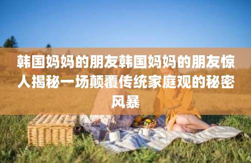 韩国妈妈的朋友韩国妈妈的朋友惊人揭秘一场颠覆传统家庭观的秘密风暴